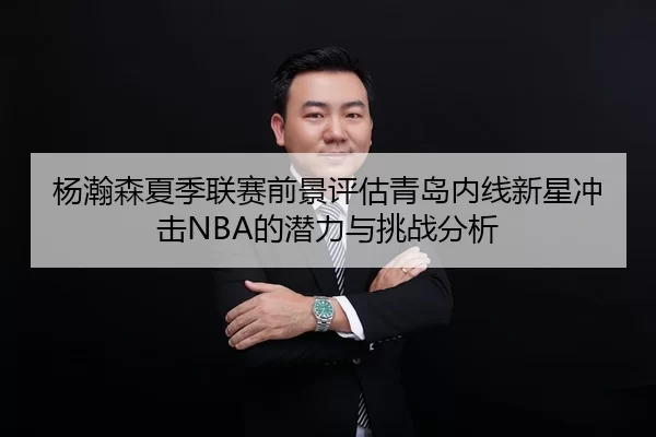 杨瀚森夏季联赛前景评估青岛内线新星冲击NBA的潜力与挑战分析