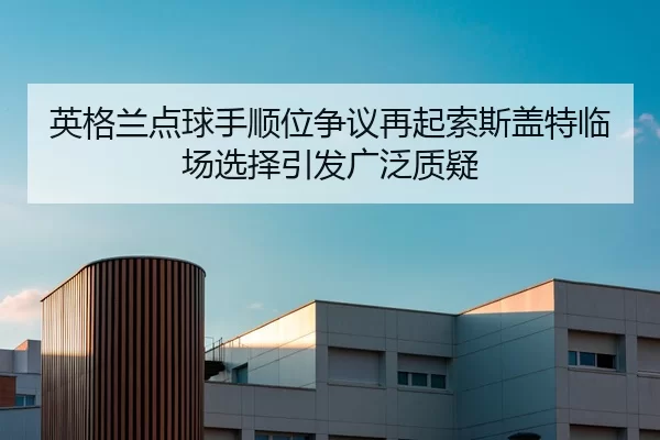 英格兰点球手顺位争议再起索斯盖特临场选择引发广泛质疑