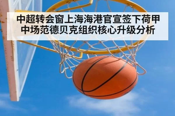 中超转会窗上海海港官宣签下荷甲中场范德贝克组织核心升级分析