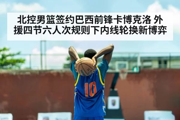 北控男篮签约巴西前锋卡博克洛 外援四节六人次规则下内线轮换新博弈