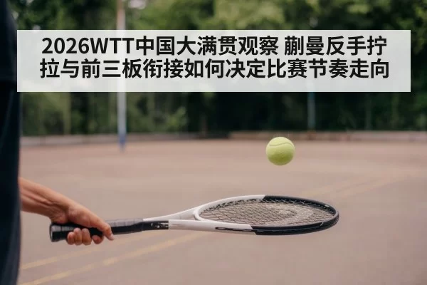 2026WTT中国大满贯观察 蒯曼反手拧拉与前三板衔接如何决定比赛节奏走向